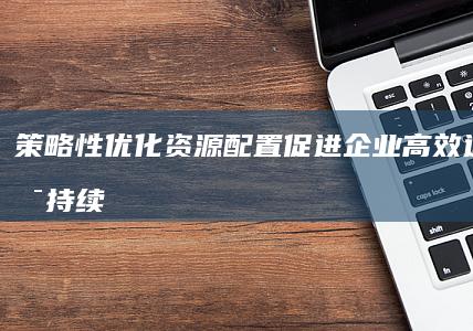 策略性优化资源配置：促进企业高效运作与可持续发展